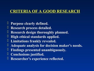  Purpose clearly defined.
 Research process detailed.
 Research design thoroughly planned.
 High ethical standards applied.
 Limitations frankly revealed.
 Adequate analysis for decision maker’s needs.
 Findings presented unambiguously.
 Conclusions justified.
 Researcher’s experience reflected.
CRITERIA OF A GOOD RESEARCH
 
