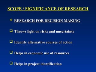SCOPE / SIGNIFICANCE OF RESEARCH
SCOPE / SIGNIFICANCE OF RESEARCH
 RESEARCH FOR DECISION MAKING
RESEARCH FOR DECISION MAKING
 Throws light on risks and uncertainty
Throws light on risks and uncertainty
 Identify alternative courses of action
Identify alternative courses of action
 Helps in economic use of resources
Helps in economic use of resources
 Helps in project identification
Helps in project identification
 
