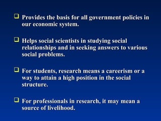  Provides the basis for all government policies in
Provides the basis for all government policies in
our economic system.
our economic system.
 Helps social scientists in studying social
Helps social scientists in studying social
relationships and in seeking answers to various
relationships and in seeking answers to various
social problems.
social problems.
 For students, research means a careerism or a
For students, research means a careerism or a
way to attain a high position in the social
way to attain a high position in the social
structure.
structure.
 For professionals in research, it may mean a
For professionals in research, it may mean a
source of livelihood.
source of livelihood.
 