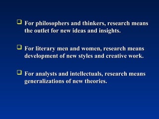  For philosophers and thinkers, research means
For philosophers and thinkers, research means
the outlet for new ideas and insights.
the outlet for new ideas and insights.
 For literary men and women, research means
For literary men and women, research means
development of new styles and creative work.
development of new styles and creative work.
 For analysts and intellectuals, research means
For analysts and intellectuals, research means
generalizations of new theories.
generalizations of new theories.
 