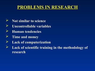 PROBLEMS IN RESEARCH
PROBLEMS IN RESEARCH
 Not similar to science
 Uncontrollable variables
 Human tendencies
 Time and money
 Lack of computerization
 Lack of scientific training in the methodology of
research
 