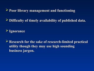  Poor library management and functioning
Poor library management and functioning
 Difficulty of timely availability of published data.
Difficulty of timely availability of published data.
 Ignorance
Ignorance
 Research for the sake of research-limited practical
Research for the sake of research-limited practical
utility though they may use high sounding
utility though they may use high sounding
business jargon.
business jargon.
 