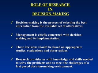 ROLE OF RESEARCH
ROLE OF RESEARCH
IN
IN
DECISION-MAKING
DECISION-MAKING
♪ Decision-making is the process of selecting the best
Decision-making is the process of selecting the best
alternative from the available set of alternatives.
alternative from the available set of alternatives.
♪ Management is chiefly concerned with decision-
Management is chiefly concerned with decision-
making and its implementation.
making and its implementation.
♪ These decisions should be based on appropriate
These decisions should be based on appropriate
studies, evaluations and observations.
studies, evaluations and observations.
♪ Research provides us with knowledge and skills needed
Research provides us with knowledge and skills needed
to solve the problems and to meet the challenges of a
to solve the problems and to meet the challenges of a
fast paced decision-making environment.
fast paced decision-making environment.
 