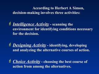 According to Herbert A Simon,
decision-making involves three activities:
 Intelligence Activity - scanning the
environment for identifying conditions necessary
for the decision.
 Designing Activity - identifying, developing
and analyzing the alternative courses of action.
 Choice Activity - choosing the best course of
action from among the alternatives.
 