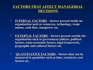 FACTORS THAT AFFECT MANAGERIAL
FACTORS THAT AFFECT MANAGERIAL
DECISIONS
DECISIONS
 INTERNAL FACTORS
INTERNAL FACTORS – factors present inside an
– factors present inside an
organisation such as resources, technology, trade
organisation such as resources, technology, trade
unions, cash flow, manpower etc.
unions, cash flow, manpower etc.
 EXTERNAL FACTORS
EXTERNAL FACTORS – factors present outside the
– factors present outside the
organisation such as government policies, political
organisation such as government policies, political
factors, socio-economic factors, legal framework,
factors, socio-economic factors, legal framework,
geographic and cultural factors etc.
geographic and cultural factors etc.
 QUANTITATIVE FACTORS
QUANTITATIVE FACTORS – factors that can be
– factors that can be
measured in quantities such as time, resources, cost
measured in quantities such as time, resources, cost
factors etc.
factors etc.
 