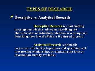 TYPES OF RESEARCH
TYPES OF RESEARCH
 Descriptive vs. Analytical Research
Descriptive vs. Analytical Research
Descriptive Research
Descriptive Research is a fact finding
is a fact finding
investigation which is aimed at describing the
investigation which is aimed at describing the
characteristics of individual, situation or a group (or)
characteristics of individual, situation or a group (or)
describing the state of affairs as it exists at present.
describing the state of affairs as it exists at present.
Analytical Research
Analytical Research is primarily
is primarily
concerned with testing hypothesis and specifying and
concerned with testing hypothesis and specifying and
interpreting relationships, by analyzing the facts or
interpreting relationships, by analyzing the facts or
information already available.
information already available.
 