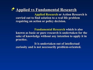  Applied vs Fundamental Research
Applied vs Fundamental Research
Applied Research
Applied Research or Action Research is
or Action Research is
carried out to find solution to a real life problem
carried out to find solution to a real life problem
requiring an action or policy decision.
requiring an action or policy decision.
Fundamental Research
Fundamental Research which is also
which is also
known as basic or pure research is undertaken for the
known as basic or pure research is undertaken for the
sake of knowledge without any intention to apply it in
sake of knowledge without any intention to apply it in
practice.
practice.
It is undertaken out of intellectual
It is undertaken out of intellectual
curiosity and is not necessarily problem-oriented.
curiosity and is not necessarily problem-oriented.
 