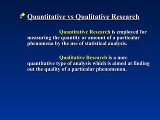  Quantitative vs Qualitative Research
Quantitative vs Qualitative Research
Quantitative Research
Quantitative Research is employed for
is employed for
measuring the quantity or amount of a particular
measuring the quantity or amount of a particular
phenomena by the use of statistical analysis.
phenomena by the use of statistical analysis.
Qualitative Research
Qualitative Research is a non-
is a non-
quantitative type of analysis which is aimed at finding
quantitative type of analysis which is aimed at finding
out the quality of a particular phenomenon.
out the quality of a particular phenomenon.
 