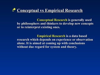  Conceptual vs Empirical Research
Conceptual vs Empirical Research
Conceptual Research
Conceptual Research is generally used
is generally used
by philosophers and thinkers to develop new concepts
by philosophers and thinkers to develop new concepts
or to reinterpret existing ones.
or to reinterpret existing ones.
Empirical Research
Empirical Research is a data based
is a data based
research which depends on experience or observation
research which depends on experience or observation
alone. It is aimed at coming up with conclusions
alone. It is aimed at coming up with conclusions
without due regard for system and theory.
without due regard for system and theory.
 