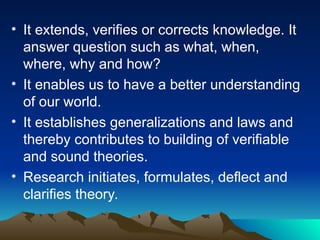 • It extends, verifies or corrects knowledge. It
answer question such as what, when,
where, why and how?
• It enables us to have a better understanding
of our world.
• It establishes generalizations and laws and
thereby contributes to building of verifiable
and sound theories.
• Research initiates, formulates, deflect and
clarifies theory.
 