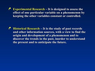  Experimental Research
Experimental Research – It is designed to assess the
– It is designed to assess the
effect of one particular variable on a phenomenon by
effect of one particular variable on a phenomenon by
keeping the other variables constant or controlled.
keeping the other variables constant or controlled.
 Historical Research
Historical Research – It is the study of past records
– It is the study of past records
and other information sources, with a view to find the
and other information sources, with a view to find the
origin and development of a phenomenon and to
origin and development of a phenomenon and to
discover the trends in the past, inorder to understand
discover the trends in the past, inorder to understand
the present and to anticipate the future.
the present and to anticipate the future.
 
