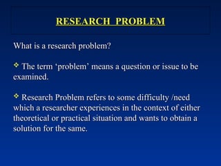RESEARCH PROBLEM
RESEARCH PROBLEM
What is a research problem?
What is a research problem?
 The term ‘problem’ means a question or issue to be
The term ‘problem’ means a question or issue to be
examined.
examined.
 Research Problem refers to some difficulty /need
Research Problem refers to some difficulty /need
which a researcher experiences in the context of either
which a researcher experiences in the context of either
theoretical or practical situation and wants to obtain a
theoretical or practical situation and wants to obtain a
solution for the same.
solution for the same.
 