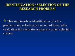 IDENTIFICATION / SELECTION OF THE
IDENTIFICATION / SELECTION OF THE
RESEARCH PROBLEM
RESEARCH PROBLEM
 This step involves identification of a few
This step involves identification of a few
problems and selection of one out of them, after
problems and selection of one out of them, after
evaluating the alternatives against certain selection
evaluating the alternatives against certain selection
criteria.
criteria.
 
