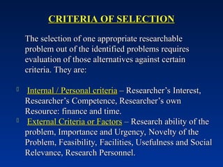 CRITERIA OF SELECTION
CRITERIA OF SELECTION
The selection of one appropriate researchable
The selection of one appropriate researchable
problem out of the identified problems requires
problem out of the identified problems requires
evaluation of those alternatives against certain
evaluation of those alternatives against certain
criteria. They are:
criteria. They are:
 Internal / Personal criteria
Internal / Personal criteria – Researcher’s Interest,
– Researcher’s Interest,
Researcher’s Competence, Researcher’s own
Researcher’s Competence, Researcher’s own
Resource: finance and time.
Resource: finance and time.
 External Criteria or Factors
External Criteria or Factors – Research ability of the
– Research ability of the
problem, Importance and Urgency, Novelty of the
problem, Importance and Urgency, Novelty of the
Problem, Feasibility, Facilities, Usefulness and Social
Problem, Feasibility, Facilities, Usefulness and Social
Relevance, Research Personnel.
Relevance, Research Personnel.
 