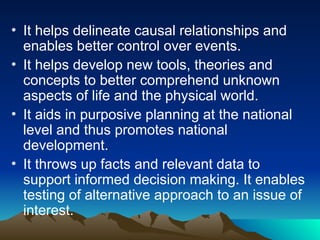 • It helps delineate causal relationships and
enables better control over events.
• It helps develop new tools, theories and
concepts to better comprehend unknown
aspects of life and the physical world.
• It aids in purposive planning at the national
level and thus promotes national
development.
• It throws up facts and relevant data to
support informed decision making. It enables
testing of alternative approach to an issue of
interest.
 
