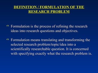 DEFINITION / FORMULATION OF THE
DEFINITION / FORMULATION OF THE
RESEARCH PROBLEM
RESEARCH PROBLEM
 Formulation is the process of refining the research
Formulation is the process of refining the research
ideas into research questions and objectives.
ideas into research questions and objectives.
 Formulation means translating and transforming the
Formulation means translating and transforming the
selected research problem/topic/idea into a
selected research problem/topic/idea into a
scientifically researchable question. It is concerned
scientifically researchable question. It is concerned
with specifying exactly what the research problem is.
with specifying exactly what the research problem is.
 