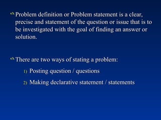  Problem definition or Problem statement is a clear,
Problem definition or Problem statement is a clear,
precise and statement of the question or issue that is to
precise and statement of the question or issue that is to
be investigated with the goal of finding an answer or
be investigated with the goal of finding an answer or
solution.
solution.
 There are two ways of stating a problem:
There are two ways of stating a problem:
1)
1) Posting question / questions
Posting question / questions
2)
2) Making declarative statement / statements
Making declarative statement / statements
 