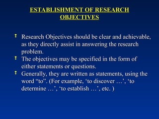 ESTABLISHMENT OF RESEARCH
ESTABLISHMENT OF RESEARCH
OBJECTIVES
OBJECTIVES
 Research Objectives should be clear and achievable,
Research Objectives should be clear and achievable,
as they directly assist in answering the research
as they directly assist in answering the research
problem.
problem.
 The objectives may be specified in the form of
The objectives may be specified in the form of
either statements or questions.
either statements or questions.
 Generally, they are written as statements, using the
Generally, they are written as statements, using the
word “to”. (For example, ‘to discover …’, ‘to
word “to”. (For example, ‘to discover …’, ‘to
determine …’, ‘to establish …’, etc. )
determine …’, ‘to establish …’, etc. )
 