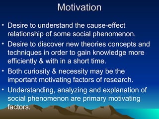 Motivation
Motivation
• Desire to understand the cause-effect
relationship of some social phenomenon.
• Desire to discover new theories concepts and
techniques in order to gain knowledge more
efficiently & with in a short time.
• Both curiosity & necessity may be the
important motivating factors of research.
• Understanding, analyzing and explanation of
social phenomenon are primary motivating
factors.
 