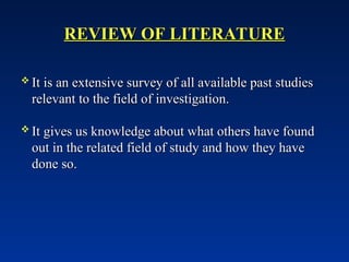 REVIEW OF LITERATURE
REVIEW OF LITERATURE
 It is an extensive survey of all available past studies
It is an extensive survey of all available past studies
relevant to the field of investigation.
relevant to the field of investigation.
 It gives us knowledge about what others have found
It gives us knowledge about what others have found
out in the related field of study and how they have
out in the related field of study and how they have
done so.
done so.
 