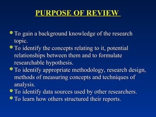 PURPOSE OF REVIEW
PURPOSE OF REVIEW
 To gain a background knowledge of the research
To gain a background knowledge of the research
topic.
topic.
 To identify the concepts relating to it, potential
To identify the concepts relating to it, potential
relationships between them and to formulate
relationships between them and to formulate
researchable hypothesis.
researchable hypothesis.
 To identify appropriate methodology, research design,
To identify appropriate methodology, research design,
methods of measuring concepts and techniques of
methods of measuring concepts and techniques of
analysis.
analysis.
 To identify data sources used by other researchers.
To identify data sources used by other researchers.
 To learn how others structured their reports.
To learn how others structured their reports.
 