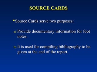 SOURCE CARDS
SOURCE CARDS
Source Cards serve two purposes:
Source Cards serve two purposes:
a)
a) Provide documentary information for foot
Provide documentary information for foot
notes.
notes.
b)
b) It is used for compiling bibliography to be
It is used for compiling bibliography to be
given at the end of the report.
given at the end of the report.
 
