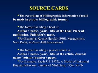 SOURCE CARDS
SOURCE CARDS
The recording of bibliographic information should
The recording of bibliographic information should
be made in proper bibliographic format.
be made in proper bibliographic format.
The format for citing a book is:
The format for citing a book is:
Author’s name, (year), Title of the book, Place of
Author’s name, (year), Title of the book, Place of
publication, Publisher’s name.
publication, Publisher’s name.
For Example; Koontz Harold (1980), Management,
For Example; Koontz Harold (1980), Management,
New Delhi, McGraw-Hill International.
New Delhi, McGraw-Hill International.
The format for citing a journal article is:
The format for citing a journal article is:
Author’s name, (year), Title of the article, Journal
Author’s name, (year), Title of the article, Journal
name, Volume (number), pages.
name, Volume (number), pages.
For Example; Sheth J.N (1973), A Model of Industrial
For Example; Sheth J.N (1973), A Model of Industrial
Buying Behaviour, Journal of Marketing, 37(4), 50-56.
Buying Behaviour, Journal of Marketing, 37(4), 50-56.
 