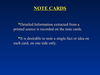 NOTE CARDS
NOTE CARDS
Detailed Information extracted from a
Detailed Information extracted from a
printed source is recorded on the note cards.
printed source is recorded on the note cards.
It is desirable to note a single fact or idea on
It is desirable to note a single fact or idea on
each card, on one side only.
each card, on one side only.
 