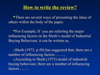 How to write the review?
How to write the review?
There are several ways of presenting the ideas of
There are several ways of presenting the ideas of
others within the body of the paper.
others within the body of the paper.
For Example; If you are referring the major
For Example; If you are referring the major
influencing factors in the Sheth’s model of Industrial
influencing factors in the Sheth’s model of Industrial
Buying Behaviour, it can be written as,
Buying Behaviour, it can be written as,
1)
1)Sheth (1973, p-50) has suggested that, there are a
Sheth (1973, p-50) has suggested that, there are a
number of influencing factors ……..
number of influencing factors ……..
2)
2)According to Sheth (1973) model of industrial
According to Sheth (1973) model of industrial
buying behaviour, there are a number of influencing
buying behaviour, there are a number of influencing
factors……..
factors……..
 
