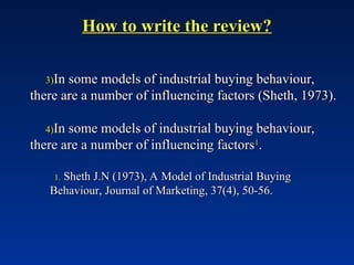 How to write the review?
How to write the review?
3)
3)In some models of industrial buying behaviour,
In some models of industrial buying behaviour,
there are a number of influencing factors (Sheth, 1973).
there are a number of influencing factors (Sheth, 1973).
4)
4)In some models of industrial buying behaviour,
In some models of industrial buying behaviour,
there are a number of influencing factors
there are a number of influencing factors1
1
.
.
1.
1. Sheth J.N (1973), A Model of Industrial Buying
Sheth J.N (1973), A Model of Industrial Buying
Behaviour, Journal of Marketing, 37(4), 50-56.
Behaviour, Journal of Marketing, 37(4), 50-56.
 