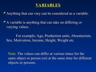 VARIABLES
VARIABLES
 Anything that can vary can be considered as a variable.
Anything that can vary can be considered as a variable.
 A variable is anything that can take on differing or
A variable is anything that can take on differing or
varying values.
varying values.
For example; Age, Production units, Absenteeism,
For example; Age, Production units, Absenteeism,
Sex, Motivation, Income, Height, Weight etc.
Sex, Motivation, Income, Height, Weight etc.
Note:
Note: The values can differ at various times for the
The values can differ at various times for the
same object or person (or) at the same time for different
same object or person (or) at the same time for different
objects or persons.
objects or persons.
 