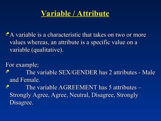 Variable / Attribute
Variable / Attribute
A variable is a characteristic that takes on two or more
A variable is a characteristic that takes on two or more
values whereas, an attribute is a specific value on a
values whereas, an attribute is a specific value on a
variable (qualitative).
variable (qualitative).
For example;
For example;
 The variable SEX/GENDER has 2 attributes - Male
The variable SEX/GENDER has 2 attributes - Male
and Female.
and Female.
 The variable AGREEMENT has 5 attributes –
The variable AGREEMENT has 5 attributes –
Strongly Agree, Agree, Neutral, Disagree, Strongly
Strongly Agree, Agree, Neutral, Disagree, Strongly
Disagree.
Disagree.
 