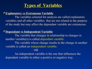 Types of Variables
Types of Variables
 Explanatory vs Extraneous Variable
Explanatory vs Extraneous Variable
The variables selected for analysis are called explanatory
The variables selected for analysis are called explanatory
variables and all other variables that are not related to the purpose
variables and all other variables that are not related to the purpose
of the study but may affect the dependant variable are extraneous.
of the study but may affect the dependant variable are extraneous.
 Dependant vs Independent Variable
Dependant vs Independent Variable
The variable that changes in relationship to changes in
The variable that changes in relationship to changes in
another variable(s) is called
another variable(s) is called dependant variable
dependant variable.
.
The variable whose change results in the change in another
The variable whose change results in the change in another
variable is called an
variable is called an independent variable
independent variable.
.
OR
OR
An independent variable is the one that influences the
An independent variable is the one that influences the
dependant variable in either a positive or negative way.
dependant variable in either a positive or negative way.
 