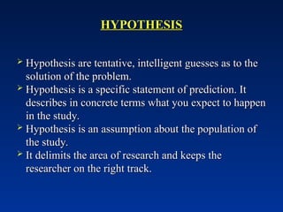 HYPOTHESIS
HYPOTHESIS
 Hypothesis are tentative, intelligent guesses as to the
Hypothesis are tentative, intelligent guesses as to the
solution of the problem.
solution of the problem.
 Hypothesis is a specific statement of prediction. It
Hypothesis is a specific statement of prediction. It
describes in concrete terms what you expect to happen
describes in concrete terms what you expect to happen
in the study.
in the study.
 Hypothesis is an assumption about the population of
Hypothesis is an assumption about the population of
the study.
the study.
 It delimits the area of research and keeps the
It delimits the area of research and keeps the
researcher on the right track.
researcher on the right track.
 
