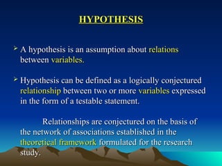HYPOTHESIS
HYPOTHESIS
 A hypothesis is an assumption about
A hypothesis is an assumption about relations
relations
between
between variables.
variables.
 Hypothesis can be defined as a logically conjectured
Hypothesis can be defined as a logically conjectured
relationship
relationship between two or more
between two or more variables
variables expressed
expressed
in the form of a testable statement.
in the form of a testable statement.
Relationships are conjectured on the basis of
Relationships are conjectured on the basis of
the network of associations established in the
the network of associations established in the
theoretical framework
theoretical framework formulated for the research
formulated for the research
study.
study.
 