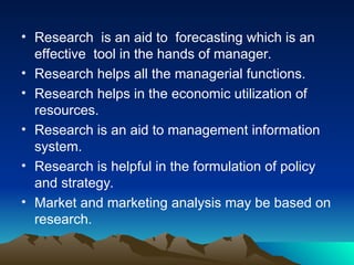 • Research is an aid to forecasting which is an
effective tool in the hands of manager.
• Research helps all the managerial functions.
• Research helps in the economic utilization of
resources.
• Research is an aid to management information
system.
• Research is helpful in the formulation of policy
and strategy.
• Market and marketing analysis may be based on
research.
 