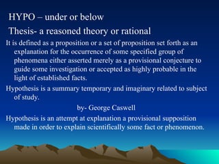 HYPO – under or below
Thesis- a reasoned theory or rational
It is defined as a proposition or a set of proposition set forth as an
explanation for the occurrence of some specified group of
phenomena either asserted merely as a provisional conjecture to
guide some investigation or accepted as highly probable in the
light of established facts.
Hypothesis is a summary temporary and imaginary related to subject
of study.
by- George Caswell
Hypothesis is an attempt at explanation a provisional supposition
made in order to explain scientifically some fact or phenomenon.
 