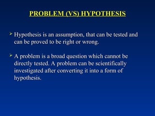 PROBLEM (VS) HYPOTHESIS
PROBLEM (VS) HYPOTHESIS
 Hypothesis is an assumption, that can be tested and
Hypothesis is an assumption, that can be tested and
can be proved to be right or wrong.
can be proved to be right or wrong.
 A problem is a broad question which cannot be
A problem is a broad question which cannot be
directly tested. A problem can be scientifically
directly tested. A problem can be scientifically
investigated after converting it into a form of
investigated after converting it into a form of
hypothesis.
hypothesis.
 