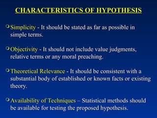 CHARACTERISTICS OF HYPOTHESIS
CHARACTERISTICS OF HYPOTHESIS
 Simplicity
Simplicity - It should be stated as far as possible in
- It should be stated as far as possible in
simple terms.
simple terms.
 Objectivity
Objectivity - It should not include value judgments,
- It should not include value judgments,
relative terms or any moral preaching.
relative terms or any moral preaching.
 Theoretical Relevance
Theoretical Relevance - It should be consistent with a
- It should be consistent with a
substantial body of established or known facts or existing
substantial body of established or known facts or existing
theory.
theory.
 Availability of Techniques
Availability of Techniques – Statistical methods should
– Statistical methods should
be available for testing the proposed hypothesis.
be available for testing the proposed hypothesis.
 