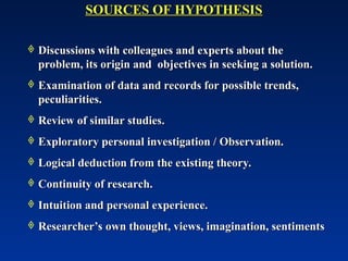  Discussions with colleagues and experts about the
Discussions with colleagues and experts about the
problem, its origin and objectives in seeking a solution.
problem, its origin and objectives in seeking a solution.
 Examination of data and records for possible trends,
Examination of data and records for possible trends,
peculiarities.
peculiarities.
 Review of similar studies.
Review of similar studies.
 Exploratory personal investigation / Observation.
Exploratory personal investigation / Observation.
 Logical deduction from the existing theory.
Logical deduction from the existing theory.
 Continuity of research.
Continuity of research.
 Intuition and personal experience.
Intuition and personal experience.
 Researcher’s own thought, views, imagination, sentiments
Researcher’s own thought, views, imagination, sentiments
SOURCES OF HYPOTHESIS
SOURCES OF HYPOTHESIS
 