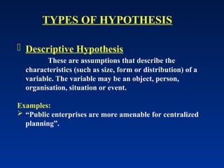  Descriptive Hypothesis
These are assumptions that describe the
characteristics (such as size, form or distribution) of a
variable. The variable may be an object, person,
organisation, situation or event.
Examples:
 “Public enterprises are more amenable for centralized
planning”.
TYPES OF HYPOTHESIS
 