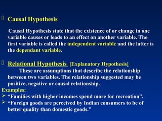  Causal Hypothesis
Causal Hypothesis state that the existence of or change in one
variable causes or leads to an effect on another variable. The
first variable is called the independent variable and the latter is
the dependant variable.
 Relational Hypothesis [Explanatory Hypothesis]
These are assumptions that describe the relationship
between two variables. The relationship suggested may be
positive, negative or causal relationship.
Examples:
 “Families with higher incomes spend more for recreation”.
 “Foreign goods are perceived by Indian consumers to be of
better quality than domestic goods.”
 