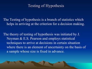 Testing of Hypothesis
Testing of Hypothesis
The Testing of hypothesis is a branch of statistics which
helps in arriving at the criterion for a decision making.
The theory of testing of hypothesis was initiated by J.
Neyman & E.S. Pearson and employs statistical
techniques to arrive at decisions in certain situation
where there is an element of uncertainty on the basis of
a sample whose size is fixed in advance.
 