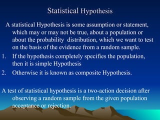 Statistical
Statistical Hypothesis
Hypothesis
A statistical Hypothesis is some assumption or statement,
which may or may not be true, about a population or
about the probability distribution, which we want to test
on the basis of the evidence from a random sample.
1. If the hypothesis completely specifies the population,
then it is simple Hypothesis
2. Otherwise it is known as composite Hypothesis.
A test of statistical hypothesis is a two-action decision after
observing a random sample from the given population
acceptance or rejection.
 