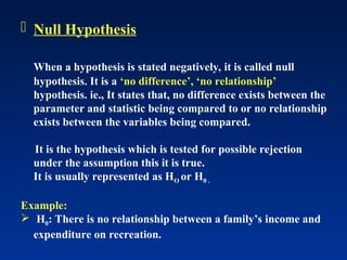  Null Hypothesis
When a hypothesis is stated negatively, it is called null
hypothesis. It is a ‘no difference’, ‘no relationship’
hypothesis. ie., It states that, no difference exists between the
parameter and statistic being compared to or no relationship
exists between the variables being compared.
It is the hypothesis which is tested for possible rejection
under the assumption this it is true.
It is usually represented as HO or H0 .
Example:
 H0: There is no relationship between a family’s income and
expenditure on recreation.
 