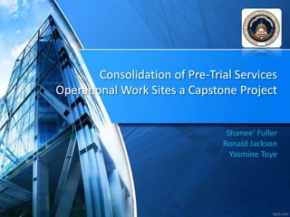 Consolidation of Pre-Trial Services
Operational Work Sites a Capstone Project
Shanee’ Fuller
Ronald Jackson
Yasmine Toye
 