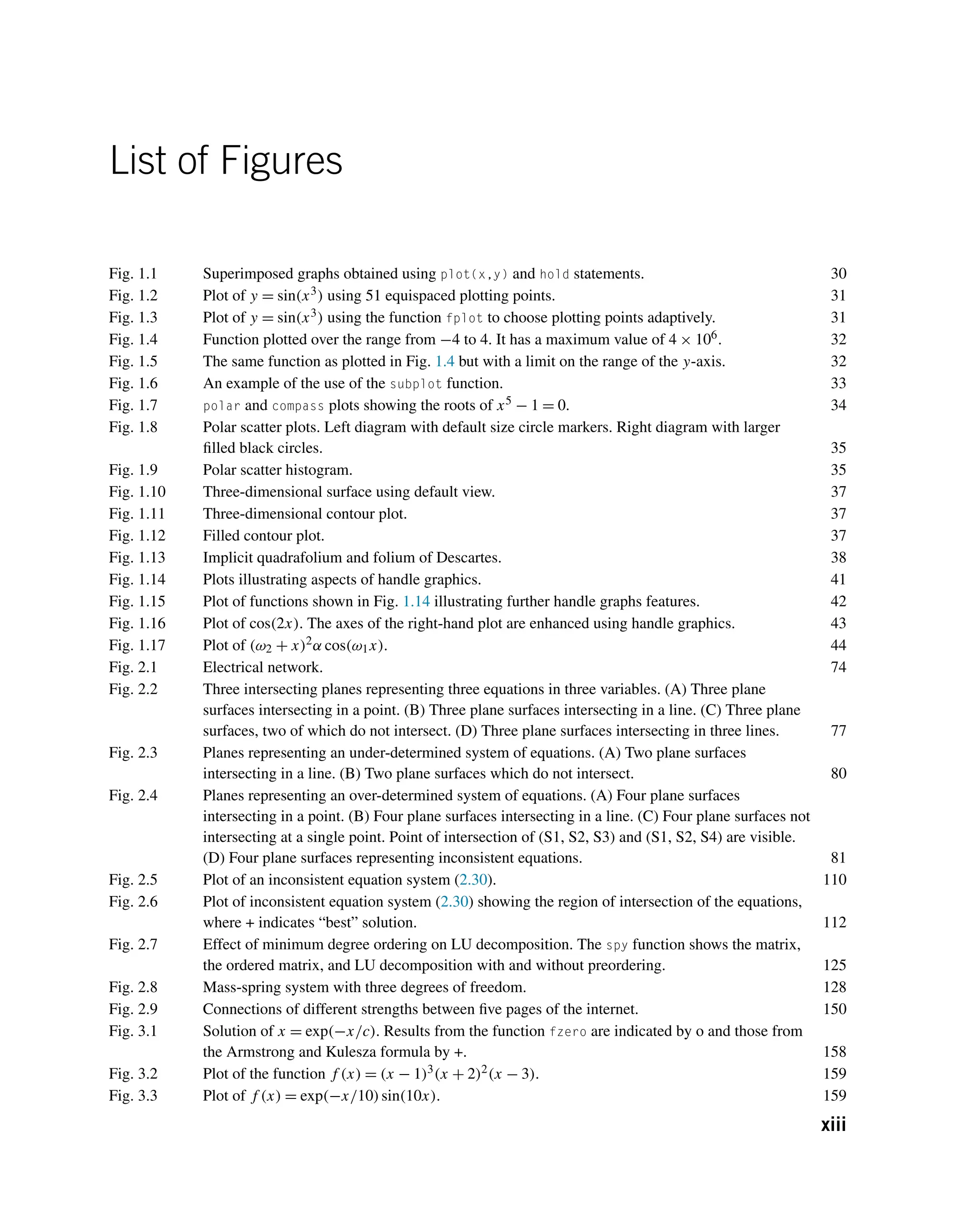 List of Figures
Fig. 1.1 Superimposed graphs obtained using plot(x,y) and hold statements. 30
Fig. 1.2 Plot of y = sin(x3) using 51 equispaced plotting points. 31
Fig. 1.3 Plot of y = sin(x3) using the function fplot to choose plotting points adaptively. 31
Fig. 1.4 Function plotted over the range from −4 to 4. It has a maximum value of 4 × 106. 32
Fig. 1.5 The same function as plotted in Fig. 1.4 but with a limit on the range of the y-axis. 32
Fig. 1.6 An example of the use of the subplot function. 33
Fig. 1.7 polar and compass plots showing the roots of x5 − 1 = 0. 34
Fig. 1.8 Polar scatter plots. Left diagram with default size circle markers. Right diagram with larger
filled black circles. 35
Fig. 1.9 Polar scatter histogram. 35
Fig. 1.10 Three-dimensional surface using default view. 37
Fig. 1.11 Three-dimensional contour plot. 37
Fig. 1.12 Filled contour plot. 37
Fig. 1.13 Implicit quadrafolium and folium of Descartes. 38
Fig. 1.14 Plots illustrating aspects of handle graphics. 41
Fig. 1.15 Plot of functions shown in Fig. 1.14 illustrating further handle graphs features. 42
Fig. 1.16 Plot of cos(2x). The axes of the right-hand plot are enhanced using handle graphics. 43
Fig. 1.17 Plot of (ω2 + x)2α cos(ω1x). 44
Fig. 2.1 Electrical network. 74
Fig. 2.2 Three intersecting planes representing three equations in three variables. (A) Three plane
surfaces intersecting in a point. (B) Three plane surfaces intersecting in a line. (C) Three plane
surfaces, two of which do not intersect. (D) Three plane surfaces intersecting in three lines. 77
Fig. 2.3 Planes representing an under-determined system of equations. (A) Two plane surfaces
intersecting in a line. (B) Two plane surfaces which do not intersect. 80
Fig. 2.4 Planes representing an over-determined system of equations. (A) Four plane surfaces
intersecting in a point. (B) Four plane surfaces intersecting in a line. (C) Four plane surfaces not
intersecting at a single point. Point of intersection of (S1, S2, S3) and (S1, S2, S4) are visible.
(D) Four plane surfaces representing inconsistent equations. 81
Fig. 2.5 Plot of an inconsistent equation system (2.30). 110
Fig. 2.6 Plot of inconsistent equation system (2.30) showing the region of intersection of the equations,
where + indicates “best” solution. 112
Fig. 2.7 Effect of minimum degree ordering on LU decomposition. The spy function shows the matrix,
the ordered matrix, and LU decomposition with and without preordering. 125
Fig. 2.8 Mass-spring system with three degrees of freedom. 128
Fig. 2.9 Connections of different strengths between five pages of the internet. 150
Fig. 3.1 Solution of x = exp(−x/c). Results from the function fzero are indicated by o and those from
the Armstrong and Kulesza formula by +. 158
Fig. 3.2 Plot of the function f (x) = (x − 1)3(x + 2)2(x − 3). 159
Fig. 3.3 Plot of f (x) = exp(−x/10)sin(10x). 159
xiii
 