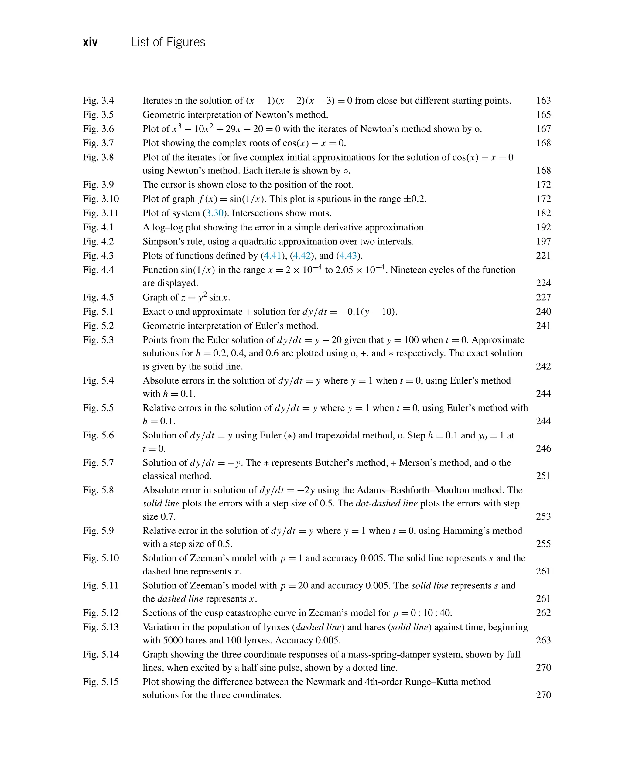 xiv List of Figures
Fig. 3.4 Iterates in the solution of (x − 1)(x − 2)(x − 3) = 0 from close but different starting points. 163
Fig. 3.5 Geometric interpretation of Newton’s method. 165
Fig. 3.6 Plot of x3 − 10x2 + 29x − 20 = 0 with the iterates of Newton’s method shown by o. 167
Fig. 3.7 Plot showing the complex roots of cos(x) − x = 0. 168
Fig. 3.8 Plot of the iterates for five complex initial approximations for the solution of cos(x) − x = 0
using Newton’s method. Each iterate is shown by ◦. 168
Fig. 3.9 The cursor is shown close to the position of the root. 172
Fig. 3.10 Plot of graph f (x) = sin(1/x). This plot is spurious in the range ±0.2. 172
Fig. 3.11 Plot of system (3.30). Intersections show roots. 182
Fig. 4.1 A log–log plot showing the error in a simple derivative approximation. 192
Fig. 4.2 Simpson’s rule, using a quadratic approximation over two intervals. 197
Fig. 4.3 Plots of functions defined by (4.41), (4.42), and (4.43). 221
Fig. 4.4 Function sin(1/x) in the range x = 2 × 10−4 to 2.05 × 10−4. Nineteen cycles of the function
are displayed. 224
Fig. 4.5 Graph of z = y2 sinx. 227
Fig. 5.1 Exact o and approximate + solution for dy/dt = −0.1(y − 10). 240
Fig. 5.2 Geometric interpretation of Euler’s method. 241
Fig. 5.3 Points from the Euler solution of dy/dt = y − 20 given that y = 100 when t = 0. Approximate
solutions for h = 0.2, 0.4, and 0.6 are plotted using o, +, and ∗ respectively. The exact solution
is given by the solid line. 242
Fig. 5.4 Absolute errors in the solution of dy/dt = y where y = 1 when t = 0, using Euler’s method
with h = 0.1. 244
Fig. 5.5 Relative errors in the solution of dy/dt = y where y = 1 when t = 0, using Euler’s method with
h = 0.1. 244
Fig. 5.6 Solution of dy/dt = y using Euler (∗) and trapezoidal method, o. Step h = 0.1 and y0 = 1 at
t = 0. 246
Fig. 5.7 Solution of dy/dt = −y. The ∗ represents Butcher’s method, + Merson’s method, and o the
classical method. 251
Fig. 5.8 Absolute error in solution of dy/dt = −2y using the Adams–Bashforth–Moulton method. The
solid line plots the errors with a step size of 0.5. The dot-dashed line plots the errors with step
size 0.7. 253
Fig. 5.9 Relative error in the solution of dy/dt = y where y = 1 when t = 0, using Hamming’s method
with a step size of 0.5. 255
Fig. 5.10 Solution of Zeeman’s model with p = 1 and accuracy 0.005. The solid line represents s and the
dashed line represents x. 261
Fig. 5.11 Solution of Zeeman’s model with p = 20 and accuracy 0.005. The solid line represents s and
the dashed line represents x. 261
Fig. 5.12 Sections of the cusp catastrophe curve in Zeeman’s model for p = 0 : 10 : 40. 262
Fig. 5.13 Variation in the population of lynxes (dashed line) and hares (solid line) against time, beginning
with 5000 hares and 100 lynxes. Accuracy 0.005. 263
Fig. 5.14 Graph showing the three coordinate responses of a mass-spring-damper system, shown by full
lines, when excited by a half sine pulse, shown by a dotted line. 270
Fig. 5.15 Plot showing the difference between the Newmark and 4th-order Runge–Kutta method
solutions for the three coordinates. 270
 