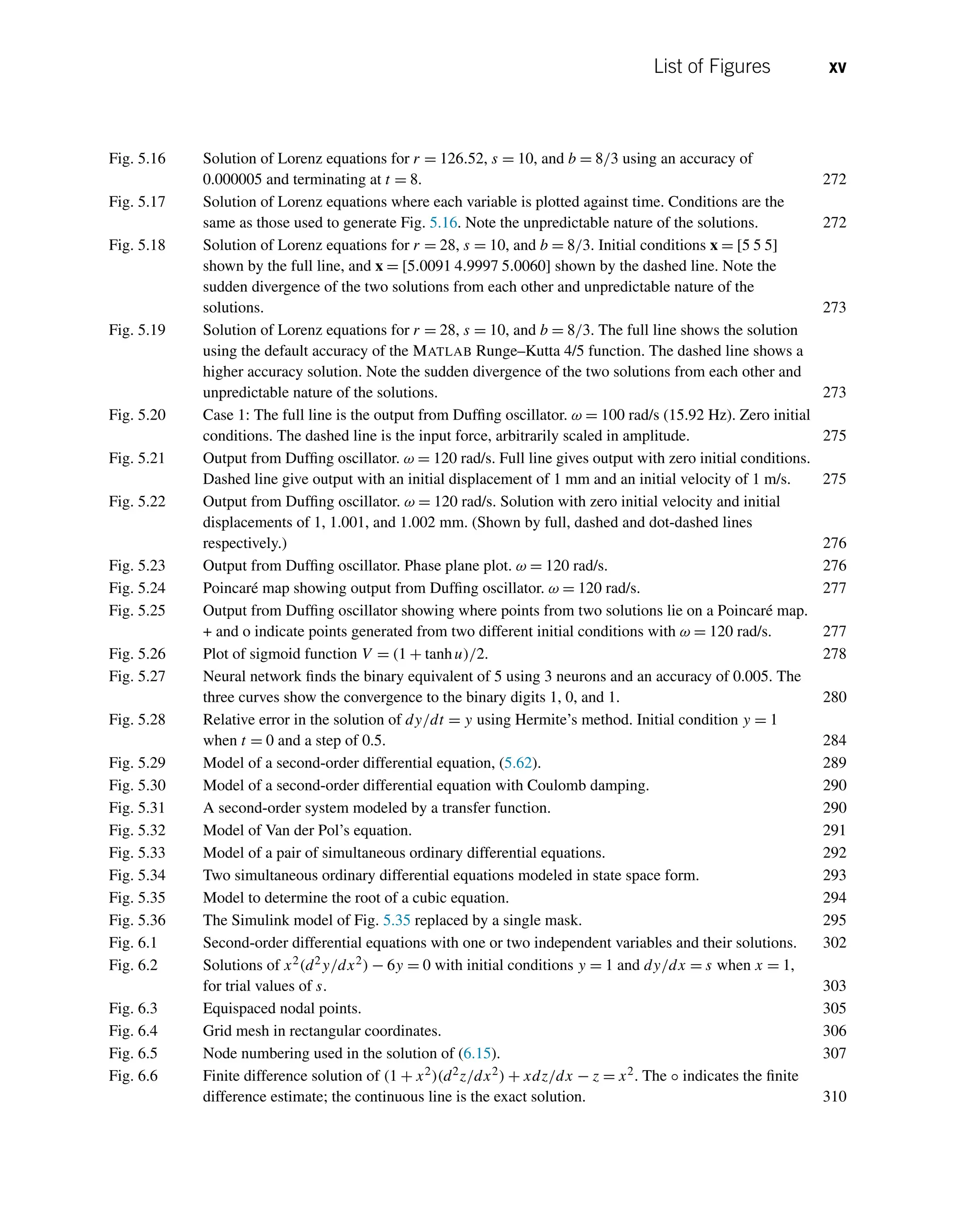 List of Figures xv
Fig. 5.16 Solution of Lorenz equations for r = 126.52, s = 10, and b = 8/3 using an accuracy of
0.000005 and terminating at t = 8. 272
Fig. 5.17 Solution of Lorenz equations where each variable is plotted against time. Conditions are the
same as those used to generate Fig. 5.16. Note the unpredictable nature of the solutions. 272
Fig. 5.18 Solution of Lorenz equations for r = 28, s = 10, and b = 8/3. Initial conditions x = [5 5 5]
shown by the full line, and x = [5.0091 4.9997 5.0060] shown by the dashed line. Note the
sudden divergence of the two solutions from each other and unpredictable nature of the
solutions. 273
Fig. 5.19 Solution of Lorenz equations for r = 28, s = 10, and b = 8/3. The full line shows the solution
using the default accuracy of the MATLAB Runge–Kutta 4/5 function. The dashed line shows a
higher accuracy solution. Note the sudden divergence of the two solutions from each other and
unpredictable nature of the solutions. 273
Fig. 5.20 Case 1: The full line is the output from Duffing oscillator. ω = 100 rad/s (15.92 Hz). Zero initial
conditions. The dashed line is the input force, arbitrarily scaled in amplitude. 275
Fig. 5.21 Output from Duffing oscillator. ω = 120 rad/s. Full line gives output with zero initial conditions.
Dashed line give output with an initial displacement of 1 mm and an initial velocity of 1 m/s. 275
Fig. 5.22 Output from Duffing oscillator. ω = 120 rad/s. Solution with zero initial velocity and initial
displacements of 1, 1.001, and 1.002 mm. (Shown by full, dashed and dot-dashed lines
respectively.) 276
Fig. 5.23 Output from Duffing oscillator. Phase plane plot. ω = 120 rad/s. 276
Fig. 5.24 Poincaré map showing output from Duffing oscillator. ω = 120 rad/s. 277
Fig. 5.25 Output from Duffing oscillator showing where points from two solutions lie on a Poincaré map.
+ and o indicate points generated from two different initial conditions with ω = 120 rad/s. 277
Fig. 5.26 Plot of sigmoid function V = (1 + tanhu)/2. 278
Fig. 5.27 Neural network finds the binary equivalent of 5 using 3 neurons and an accuracy of 0.005. The
three curves show the convergence to the binary digits 1, 0, and 1. 280
Fig. 5.28 Relative error in the solution of dy/dt = y using Hermite’s method. Initial condition y = 1
when t = 0 and a step of 0.5. 284
Fig. 5.29 Model of a second-order differential equation, (5.62). 289
Fig. 5.30 Model of a second-order differential equation with Coulomb damping. 290
Fig. 5.31 A second-order system modeled by a transfer function. 290
Fig. 5.32 Model of Van der Pol’s equation. 291
Fig. 5.33 Model of a pair of simultaneous ordinary differential equations. 292
Fig. 5.34 Two simultaneous ordinary differential equations modeled in state space form. 293
Fig. 5.35 Model to determine the root of a cubic equation. 294
Fig. 5.36 The Simulink model of Fig. 5.35 replaced by a single mask. 295
Fig. 6.1 Second-order differential equations with one or two independent variables and their solutions. 302
Fig. 6.2 Solutions of x2(d2y/dx2) − 6y = 0 with initial conditions y = 1 and dy/dx = s when x = 1,
for trial values of s. 303
Fig. 6.3 Equispaced nodal points. 305
Fig. 6.4 Grid mesh in rectangular coordinates. 306
Fig. 6.5 Node numbering used in the solution of (6.15). 307
Fig. 6.6 Finite difference solution of (1 + x2)(d2z/dx2) + xdz/dx − z = x2. The ◦ indicates the finite
difference estimate; the continuous line is the exact solution. 310
 