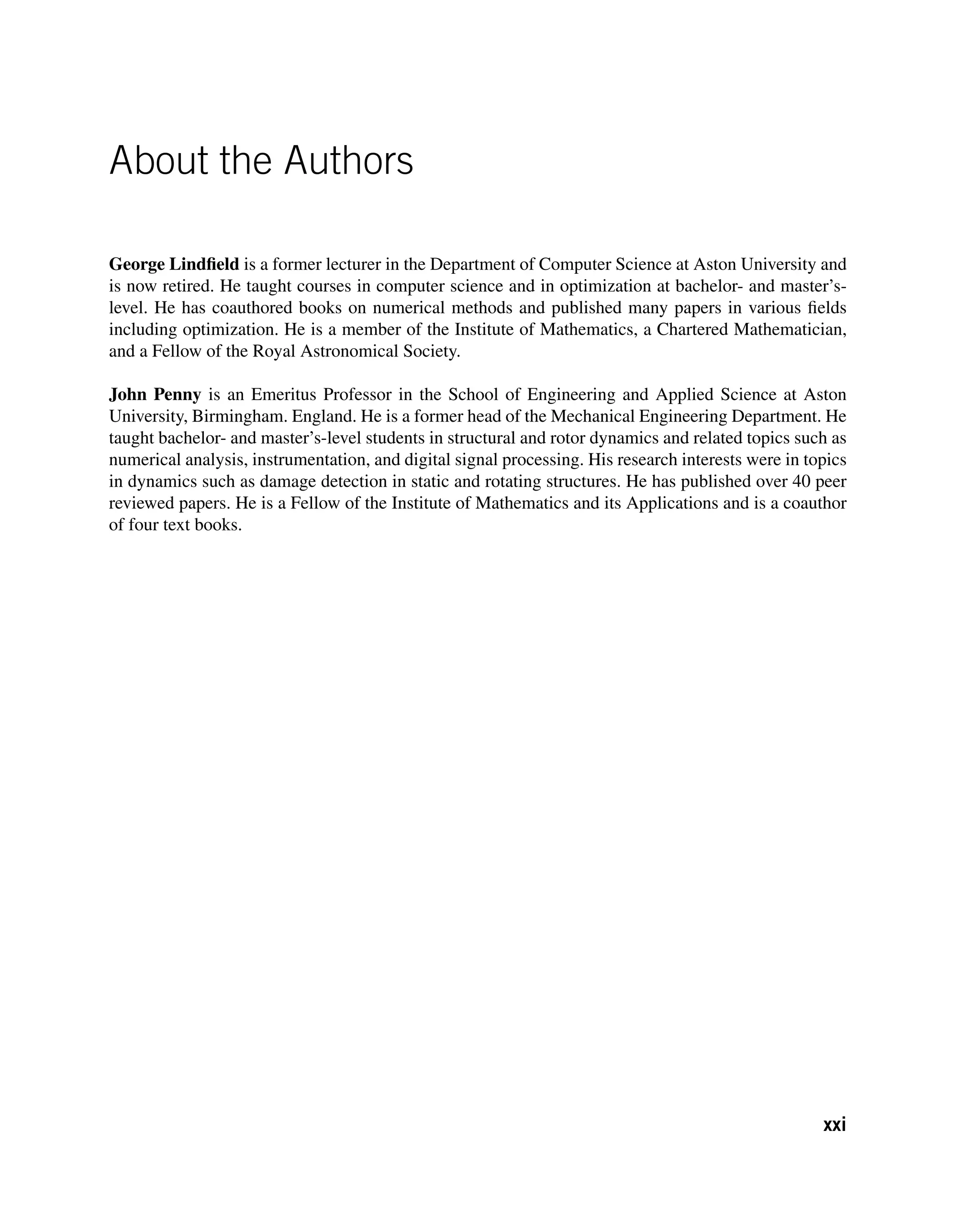 About the Authors
George Lindfield is a former lecturer in the Department of Computer Science at Aston University and
is now retired. He taught courses in computer science and in optimization at bachelor- and master’s-
level. He has coauthored books on numerical methods and published many papers in various fields
including optimization. He is a member of the Institute of Mathematics, a Chartered Mathematician,
and a Fellow of the Royal Astronomical Society.
John Penny is an Emeritus Professor in the School of Engineering and Applied Science at Aston
University, Birmingham. England. He is a former head of the Mechanical Engineering Department. He
taught bachelor- and master’s-level students in structural and rotor dynamics and related topics such as
numerical analysis, instrumentation, and digital signal processing. His research interests were in topics
in dynamics such as damage detection in static and rotating structures. He has published over 40 peer
reviewed papers. He is a Fellow of the Institute of Mathematics and its Applications and is a coauthor
of four text books.
xxi
 